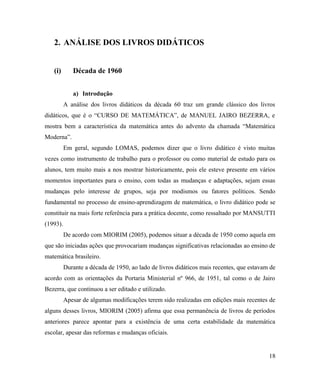2. ANÁLISE DOS LIVROS DIDÁTICOS


   (i)       Década de 1960


             a) Introdução
          A análise dos livros didáticos da década 60 traz um grande clássico dos livros
didáticos, que é o “CURSO DE MATEMÁTICA”, de MANUEL JAIRO BEZERRA, e
mostra bem a característica da matemática antes do advento da chamada “Matemática
Moderna”.
          Em geral, segundo LOMAS, podemos dizer que o livro didático é visto muitas
vezes como instrumento de trabalho para o professor ou como material de estudo para os
alunos, tem muito mais a nos mostrar historicamente, pois ele esteve presente em vários
momentos importantes para o ensino, com todas as mudanças e adaptações, sejam essas
mudanças pelo interesse de grupos, seja por modismos ou fatores políticos. Sendo
fundamental no processo de ensino-aprendizagem de matemática, o livro didático pode se
constituir na mais forte referência para a prática docente, como ressaltado por MANSUTTI
(1993).
          De acordo com MIORIM (2005), podemos situar a década de 1950 como aquela em
que são iniciadas ações que provocariam mudanças significativas relacionadas ao ensino de
matemática brasileiro.
          Durante a década de 1950, ao lado de livros didáticos mais recentes, que estavam de
acordo com as orientações da Portaria Ministerial nº 966, de 1951, tal como o de Jairo
Bezerra, que continuou a ser editado e utilizado.
          Apesar de algumas modificações terem sido realizadas em edições mais recentes de
alguns desses livros, MIORIM (2005) afirma que essa permanência de livros de períodos
anteriores parece apontar para a existência de uma certa estabilidade da matemática
escolar, apesar das reformas e mudanças oficiais.


                                                                                          18
 
