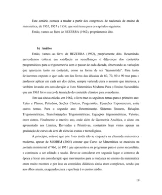 Este cenário começa a mudar a partir dos congressos de nacionais de ensino de
matemática, de 1955, 1957 e 1959, que será tema para os capítulos seguintes.
       Então, vamos ao livro de BEZERRA (1962), propriamente dito.




           b) Análise
       Então, vamos ao livro de BEZERRA (1962), propriamente dito. Resumindo,
pretendemos colocar em evidência as semelhanças e diferenças dos conteúdos
programáticos para a trigonometria com o passar de cada década, observando as variações
que aparecem tanto no conteúdo, como na forma de ser “transmitida”. Para tanto,
deixaremos exposto o que cada um dos livros das décadas de 60, 70, 80 e 90 traz para o
professor aplicar em cada um dos ciclos, sempre vertendo para o assunto que interessa, e
também levando em consideração o livro Matemática Moderna Para o Ensino Secundário,
que em 1965 foi o marco da transição do conteúdo clássico para o moderno.
       Em sua oitava edição, em 1962, o livro traz os seguintes temas para o primeiro ano:
Retas e Planos, Poliedros, Seções Cônicas, Progressões, Equações Exponenciais, entre
outros temas. Para o segundo ano: Determinantes Sistemas lineares, Relações
Trigonométricas, Transformações Trigonométricas, Equações trigonométricas, Vetores,
entre outros. Finalmente o terceiro ano, onde além de Geometria Analítica, o aluno era
apresentado aos Limites, Derivadas e Primitivas, conteúdos hoje vistos apenas na
graduação de cursos da área de ciências exatas e tecnológicas.
       A princípio, nota-se que este livro ainda não se enquadra na chamada matemática
moderna, apesar de MIORIM (2005) constar que Curso de Matemática se encaixou na
portaria ministerial nº 966, de 1951 que apresentava os programas para o curso secundário,
e continuou a ser editado e usado. Deve-se considerar em segundo lugar o contexto da
época e levar em consideração que movimentos para a mudança no ensino da matemática
eram muito recentes e por isso os conteúdos didáticos ainda eram complexos, sendo que
aos olhos atuais, exagerados para o que hoje é o ensino médio.


                                                                                       19
 