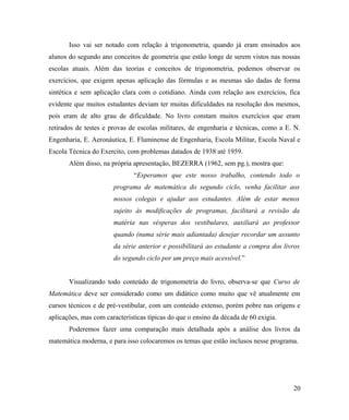 Isso vai ser notado com relação à trigonometria, quando já eram ensinados aos
alunos do segundo ano conceitos de geometria que estão longe de serem vistos nas nossas
escolas atuais. Além das teorias e conceitos de trigonometria, podemos observar os
exercícios, que exigem apenas aplicação das fórmulas e as mesmas são dadas de forma
sintética e sem aplicação clara com o cotidiano. Ainda com relação aos exercícios, fica
evidente que muitos estudantes deviam ter muitas dificuldades na resolução dos mesmos,
pois eram de alto grau de dificuldade. No livro constam muitos exercícios que eram
retirados de testes e provas de escolas militares, de engenharia e técnicas, como a E. N.
Engenharia, E. Aeronáutica, E. Fluminense de Engenharia, Escola Militar, Escola Naval e
Escola Técnica do Exercito, com problemas datados de 1938 até 1959.
       Além disso, na própria apresentação, BEZERRA (1962, sem pg.), mostra que:
                               “Esperamos que este nosso trabalho, contendo todo o
                       programa de matemática do segundo ciclo, venha facilitar aos
                       nossos colegas e ajudar aos estudantes. Além de estar menos
                       sujeito às modificações de programas, facilitará a revisão da
                       matéria nas vésperas dos vestibulares, auxiliará ao professor
                       quando (numa série mais adiantada) desejar recordar um assunto
                       da série anterior e possibilitará ao estudante a compra dos livros
                       do segundo ciclo por um preço mais acessível.”


       Visualizando todo conteúdo de trigonometria do livro, observa-se que Curso de
Matemática deve ser considerado como um didático como muito que vê atualmente em
cursos técnicos e de pré-vestibular, com um conteúdo extenso, porém pobre nas origens e
aplicações, mas com características típicas do que o ensino da década de 60 exigia.
       Poderemos fazer uma comparação mais detalhada após a análise dos livros da
matemática moderna, e para isso colocaremos os temas que estão inclusos nesse programa.




                                                                                      20
 