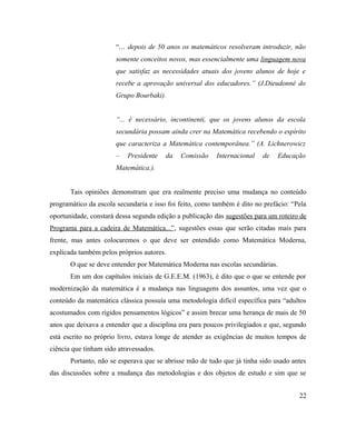 “... depois de 50 anos os matemáticos resolveram introduzir, não
                       somente conceitos novos, mas essencialmente uma linguagem nova
                       que satisfaz as necessidades atuais dos jovens alunos de hoje e
                       recebe a aprovação universal dos educadores.” (J.Dieudonné do
                       Grupo Bourbaki).


                       “... é necessário, incontinenti, que os jovens alunos da escola
                       secundária possam ainda crer na Matemática recebendo o espírito
                       que caracteriza a Matemática contemporânea.” (A. Lichnerowicz
                       –   Presidente   da   Comissão    Internacional   de    Educação
                       Matemática.).


       Tais opiniões demonstram que era realmente preciso uma mudança no conteúdo
programático da escola secundaria e isso foi feito, como também é dito no prefácio: “Pela
oportunidade, constará dessa segunda edição a publicação das sugestões para um roteiro de
Programa para a cadeira de Matemática...”, sugestões essas que serão citadas mais para
frente, mas antes colocaremos o que deve ser entendido como Matemática Moderna,
explicada também pelos próprios autores.
       O que se deve entender por Matemática Moderna nas escolas secundárias.
       Em um dos capítulos iniciais de G.E.E.M. (1963), é dito que o que se entende por
modernização da matemática é a mudança nas linguagens dos assuntos, uma vez que o
conteúdo da matemática clássica possuía uma metodologia difícil específica para “adultos
acostumados com rígidos pensamentos lógicos” e assim brecar uma herança de mais de 50
anos que deixava a entender que a disciplina era para poucos privilegiados e que, segundo
está escrito no próprio livro, estava longe de atender as exigências de muitos tempos de
ciência que tinham sido atravessados.
       Portanto, não se esperava que se abrisse mão de tudo que já tinha sido usado antes
das discussões sobre a mudança das metodologias e dos objetos de estudo e sim que se


                                                                                      22
 