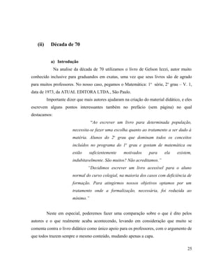(ii)     Década de 70


            a) Introdução
              Na analise da década de 70 utilizamos o livro de Gelson Iezzi, autor muito
conhecido inclusive para graduandos em exatas, uma vez que seus livros são de agrado
para muitos professores. No nosso caso, pegamos o Matemática: 1 a série, 2o grau – V. 1,
data de 1973, da ATUAL EDITORA LTDA., São Paulo.
          Importante dizer que mais autores ajudaram na criação do material didático, e eles
escrevem alguns pontos interessantes também no prefácio (sem página) no qual
destacamos:
                                   “Ao escrever um livro para determinada população,
                        necessita-se fazer uma escolha quanto ao tratamento a ser dado à
                        matéria. Alunos do 2o grau que dominam todos os conceitos
                        incluídos no programa do 1o grau e gostam de matemática ou
                        estão     suficientemente    motivados     para     ela    existem,
                        indubitavelmente. São muitos? Não acreditamos.”
                                 “Decidimos escrever um livro acessível para o aluno
                        normal do curso colegial, na maioria dos casos com deficiência de
                        formação. Para atingirmos nossos objetivos optamos por um
                        tratamento onde a formalização, necessária, foi reduzida ao
                        mínimo.”


          Neste em especial, poderemos fazer uma comparação sobre o que é dito pelos
autores e o que realmente acaba acontecendo, levando em consideração que muito se
comenta contra o livro didático como único apoio para os professores, com o argumento de
que todos trazem sempre o mesmo conteúdo, mudando apenas a capa.

                                                                                         25
 