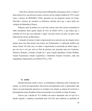 Além disso, durante nossa busca pelas bibliografias da pesquisa vimos o volume 3
deste mesmo livro, que deveria ser para o terceiro ano do colegial, também de 1973 e assim
como o clássico de BEZERRA (1962), apresenta em seu programa noções de Limite,
Derivada e técnicas de encontrar as primitivas, deixado claro que o autor ainda traz
vestígios da Matemática Clássica.
       Podemos antes da análise em si, por fim, colocar outro fato curioso encontrado na
folha introdutória desta quinta edição do livro do IEZZI (1973), o que indica que o
conteúdo do livro que será analisado a seguir vem pelo menos em parte, da época mais
tradicional do ensino da Matemática.
       A intenção do mesmo é tratar a trigonometria já no primeiro ano do colegial, talvez
porque nesse caso haja mesmo uma síntese nas formalizações e a aplicação também seja
menos formal. Em todo caso, no índice a trigonometria é encontrada em último lugar, o
que nos leva a crer que seria no final do primeiro ano, passando antes por Conjuntos,
Números, Relações e Funções, Função do 1o grau, Função Quadrática, Função Modular,
Função Exponencial, Função Logarítmica e finalmente Funções Circulares, onde esta
enquadrada a trigonometria, em IEZZI (1973, p. 199).




           b) Análise
       Quando buscamos, desde o inicio, as semelhanças e diferenças entre as décadas em
relação ao ensino da trigonometria observamos principalmente como é apresentado cada
tópico, em qual proporção aparecem os exemplos com relação ao número de exercícios e
principalmente quais disciplinas foram acrescentadas e/ou retiradas ao longo do tempo.
       Nota-se que a década de 70 é também um marco importante uma vez que foi a
década seguinte a mudança aconselhada pelo G.E.E.M, para melhoria na qualidade do

                                                                                         26
 