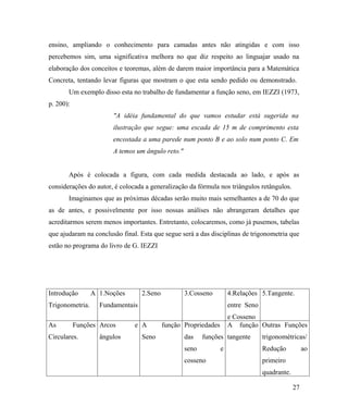 ensino, ampliando o conhecimento para camadas antes não atingidas e com isso
percebemos sim, uma significativa melhora no que diz respeito ao linguajar usado na
elaboração dos conceitos e teoremas, além de darem maior importância para a Matemática
Concreta, tentando levar figuras que mostram o que esta sendo pedido ou demonstrado.
       Um exemplo disso esta no trabalho de fundamentar a função seno, em IEZZI (1973,
p. 200):
                       "A idéia fundamental do que vamos estudar está sugerida na
                       ilustração que segue: uma escada de 15 m de comprimento esta
                       encostada a uma parede num ponto B e ao solo num ponto C. Em
                       A temos um ângulo reto."


       Após é colocada a figura, com cada medida destacada ao lado, e após as
considerações do autor, é colocada a generalização da fórmula nos triângulos retângulos.
       Imaginamos que as próximas décadas serão muito mais semelhantes a de 70 do que
as de antes, e possivelmente por isso nossas análises não abrangeram detalhes que
acreditarmos serem menos importantes. Entretanto, colocaremos, como já pusemos, tabelas
que ajudaram na conclusão final. Esta que segue será a das disciplinas de trigonometria que
estão no programa do livro de G. IEZZI




Introdução       A 1.Noções       2.Seno          3.Cosseno          4.Relações 5.Tangente.
Trigonometria.     Fundamentais                                      entre Seno
                                                                     e Cosseno
As         Funções Arcos       e A         função Propriedades       A função Outras Funções
Circulares.        ângulos        Seno            das    funções tangente         trigonométricas/
                                                  seno           e                Redução           ao
                                                  cosseno                         primeiro
                                                                                  quadrante.

                                                                                               27
 