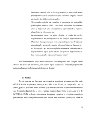 Iniciamos o estudo das razões trigonométricas mostrando como
                        foram formulados os conceitos de seno, cosseno e tangente a partir
                        de ângulos dos triângulos retângulos.
                        No segundo capítulo, os conceitos já estudados são entendidos
                        para ângulos entre 0o e 360o. Para tanto, abordamos inicialmente
                        arcos e ângulos de uma circunferência, apresentando a seguir a
                        circunferência trigonométrica.
                        Desenvolvemos então, em maior detalhe, o estudo das razões
                        trigonométricas na circunferência e das relações trigonométricas.
                        O capítulo é complementado com uma seção que trata de algumas
                        das aplicações dos conhecimentos trigonométricos na Geometria e
                        na Topografia. No terceiro capítulo retomamos a circunferência
                        trigonométrica, agora para estudos das funções trigonométricas,
                        bem como as funções trigonométricas inversas.”


       Pelo depoimento do autor, observamos que o livro não possui mais vestígios da era
clássica do ensino da matemática, mas iremos agora a análise do conteúdo propriamente
para visualizamos melhor as características da década.




           b) Análise
       Por se tratar de um livro que traz somente o assunto da trigonometria, fica mais
difícil de relatar as possíveis mudanças ocorridas nessa década em comparação com os
outros, por não existirem outros assuntos que também auxiliam no embasamento teórico
que deixa notável para todas as novas e antigas características. Como exemplo, no livro de
BEZERRA (1962), os limites, derivadas e técnicas de encontrar as primitivas nos deixou
perceber que a época exigia conteúdos mais amplos para estudantes que naquele tempo se




                                                                                       29
 