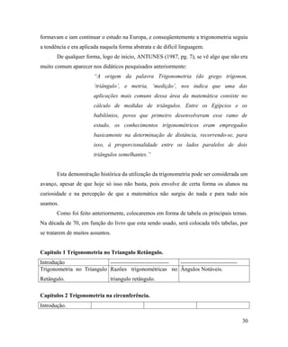 formavam e iam continuar o estudo na Europa, e conseqüentemente a trigonometria seguiu
a tendência e era aplicada naquela forma abstrata e de difícil linguagem.
       De qualquer forma, logo de início, ANTUNES (1987, pg. 7), se vê algo que não era
muito comum aparecer nos didáticos pesquisados anteriormente:
                        “A origem da palavra Trigonometria (do grego trígonon,
                        ‘triângulo’, e metria, ‘medição’, nos indica que uma das
                        aplicações mais comuns dessa área da matemática consiste no
                        cálculo de medidas de triângulos. Entre os Egípcios e os
                        babilônios, povos que primeiro desenvolveram esse ramo de
                        estudo, os conhecimentos trigonométricos eram empregados
                        basicamente na determinação de distância, recorrendo-se, para
                        isso, à proporcionalidade entre os lados paralelos de dois
                        triângulos semelhantes.”


       Esta demonstração histórica da utilização da trigonometria pode ser considerada um
avanço, apesar de que hoje só isso não basta, pois envolve de certa forma os alunos na
curiosidade e na percepção de que a matemática não surgiu do nada e para tudo nós
usamos.
       Como foi feito anteriormente, colocaremos em forma de tabela os principais temas.
Na década de 70, em função do livro que esta sendo usado, será colocada três tabelas, por
se tratarem de muitos assuntos.


Capitulo 1 Trigonometria no Triangulo Retângulo.
Introdução                 ------------------------------- ------------------------------
Trigonometria no Triangulo Razões trigonométricas no Ângulos Notáveis.
Retângulo.                     triangulo retângulo.

Capítulos 2 Trigonometria na circunferência.
Introdução.

                                                                                            30
 