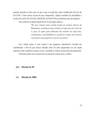 questão, percebe-se mais uma vez que o que se exige hoje, após a publicação do livro do
G.E.E.M., é bem menos severo do que antigamente. Alguns exemplos de faculdades e
escolas são: FGV-SP, ITA-SP, AMAN-RJ, FUVEST-SP (os problemas não são datados).
         Para concluir, na apresentação do livro (sem pág), aparece:
                         “Os nove volumes desta coleção tratam de assuntos básicos da
                         Matemática, usualmente desenvolvidos ao longo das três séries do
                         2o grau. Ao optar pela subdivisão dos assuntos de cada série,
                         consideramos a possibilidade de o professor compor um currículo
                         conveniente seus propósitos e aos de seus alunos.”


         Isso, citado acima, é com certeza é um progresso significativo, levando em
consideração o fato de que poucas décadas atrás era tudo programado em um rígido
esquema, onde o professor seguia a risca o conteúdo e a forma, na hora que eles apareciam.
         O docente tendo mais controle de sua aula pode ensinar mais e melhor.




   (iv)     Década de 90



   (v)      Década de 2000.




                                                                                       32
 