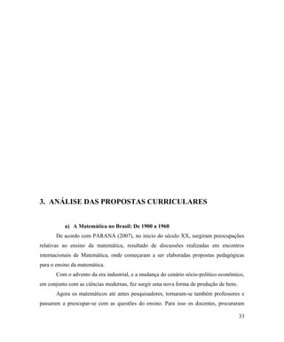 3. ANÁLISE DAS PROPOSTAS CURRICULARES


          a) A Matemática no Brasil: De 1900 a 1960
       De acordo com PARANÁ (2007), no inicio do século XX, surgiram preocupações
relativas ao ensino da matemática, resultado de discussões realizadas em encontros
internacionais de Matemática, onde começaram a ser elaboradas propostas pedagógicas
para o ensino da matemática.
       Com o advento da era industrial, e a mudança do cenário sócio-político-econômico,
em conjunto com as ciências modernas, fez surgir uma nova forma de produção de bens.
       Agora os matemáticos até antes pesquisadores, tornaram-se também professores e
passaram a preocupar-se com as questões do ensino. Para isso os docentes, procuraram

                                                                                       33
 