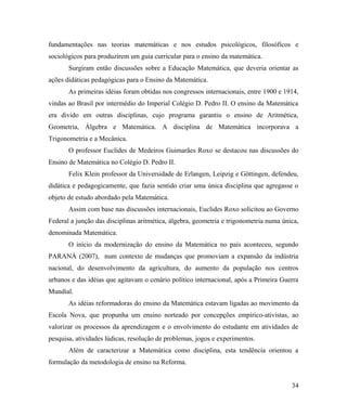 fundamentações nas teorias matemáticas e nos estudos psicológicos, filosóficos e
sociológicos para produzirem um guia curricular para o ensino da matemática.
       Surgiram então discussões sobre a Educação Matemática, que deveria orientar as
ações didáticas pedagógicas para o Ensino da Matemática.
       As primeiras idéias foram obtidas nos congressos internacionais, entre 1900 e 1914,
vindas ao Brasil por intermédio do Imperial Colégio D. Pedro II. O ensino da Matemática
era divido em outras disciplinas, cujo programa garantiu o ensino de Aritmética,
Geometria, Álgebra e Matemática. A disciplina de Matemática incorporava a
Trigonometria e a Mecânica.
       O professor Euclides de Medeiros Guimarães Roxo se destacou nas discussões do
Ensino de Matemática no Colégio D. Pedro II.
       Felix Klein professor da Universidade de Erlangen, Leipzig e Göttingen, defendeu,
didática e pedagogicamente, que fazia sentido criar uma única disciplina que agregasse o
objeto de estudo abordado pela Matemática.
       Assim com base nas discussões internacionais, Euclides Roxo solicitou ao Governo
Federal a junção das disciplinas aritmética, álgebra, geometria e trigonometria numa única,
denominada Matemática.
       O início da modernização do ensino da Matemática no país aconteceu, segundo
PARANÁ (2007), num contexto de mudanças que promoviam a expansão da indústria
nacional, do desenvolvimento da agricultura, do aumento da população nos centros
urbanos e das idéias que agitavam o cenário político internacional, após a Primeira Guerra
Mundial.
       As idéias reformadoras do ensino da Matemática estavam ligadas ao movimento da
Escola Nova, que propunha um ensino norteado por concepções empírico-ativistas, ao
valorizar os processos da aprendizagem e o envolvimento do estudante em atividades de
pesquisa, atividades lúdicas, resolução de problemas, jogos e experimentos.
       Além de caracterizar a Matemática como disciplina, esta tendência orientou a
formulação da metodologia de ensino na Reforma.


                                                                                        34
 