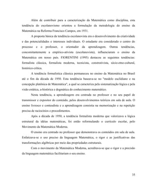 Além de contribuir para a caracterização da Matemática como disciplina, esta
tendência do escolanovismo orientou a formulação da metodologia do ensino da
Matemática na Reforma Francisco Campos, em 1931.
        A proposta básica da tendência escolanovista era o desenvolvimento da criatividade
e das potencialidades e interesses individuais. O estudante era considerado o centro do
processo    e   o    professor,   o   orientador   da   aprendizagem.   Outras   tendências,
concomitantemente a empírico-ativista (escolanovista), influenciaram o ensino da
Matemática em nosso país. FIORENTINI (1995) destacou as seguintes tendências:
formalista clássica, formalista moderna, tecnicista, construtivista, sócio-etno-cultural,
histórico-crítica.
        A tendência formalistica clássica permaneceu no ensino da Matemática no Brasil
até o fim da década de 1950. Esta tendência baseava-se no "modelo euclidiano e na
concepção platônica de Matemática", a qual se caracteriza pela sistematização lógica e pela
visão estática, a-histórica e dogmática do conhecimento matemático.
        Nesta tendência, a aprendizagem era centrada no professor e no seu papel de
transmissor e expositor do conteúdo, pelos desenvolvimentos teóricos em sala de aula. O
ensino livresco e conteudista e a aprendizagem consistia na memorização e na repetição
precisa de raciocínios e procedimentos.
        Após a década de 1950, a tendência formalista moderna que valorizava a lógica
estrutural da idéias matemáticas, foi então reformulando o currículo escolar, pelo
Movimento da Matemática Moderna.
        O ensino era centrado no professor que demonstrava os conteúdos em sala de aula.
Enfatizava-se o uso preciso da linguagem Matemática, o rigor e as justificativas das
transformações algébricas por meio das propriedades estruturais.
        Com o movimento da Matemática Moderna, acreditava-se que o rigor e a precisão
da linguagem matemática facilitariam o seu ensino.




                                                                                         35
 