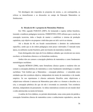 Tal abordagem não respondeu às propostas de ensino, e, em contrapartida, as
críticas se intensificaram e as discussões no campo da Educação Matemática se
fortaleceram.




           b) Década de 60: A proposta da Matemática Moderna
       Em 1964, segundo PARANÁ (2007), foi instaurado o regime militar brasileiro,
trazendo a tendência pedagógica tecnicista. FIORENTINI (1995) afirmou que a escola, na
concepção tecnicista, tinha a função de manter e estabilizar o sistema de produção
capitalista, cujo objetivo era preparar o indivíduo para ser útil e servir ao sistema.
       Até a década de 60, era focado essencialmente o domínio do conhecimento
específico, sendo que os de ordem pedagógica eram pouco valorizados. É marcado nesta
época, no ambiente escolar brasileiro, pelo movimento da matemática moderna.
       Eram distinguidos dois tipos de livros didáticos editados que circulavam nos meios
escolares: os formalistas clássicos e os formalistas modernos.
       Ambos têm em comum a concepção platônica de matemática e como fundamento
metodológico euclidiano.
       Segundo BÚRIGO (2006), tanto formalismo clássico quanto o moderno têm em
comum a concepção platônica de matemática e como fundamento metodológico o modelo
euclidiano. Vale lembrar que a Matemática – concepção platônica – é entendida como
entidades que têm existência objetiva, independente da mente do matemático e do mundo
empírico. Se nos reportarmos à clássica antinomia filosófica entre objetivismo e
subjetivismo referente à natureza da Matemática para saber se o homem a descobre ou a
cria, a concepção platônica diz que ela não é inventada ou construída. Tem existência
absoluta, independente do pensamento. As idéias matemáticas existem em um mundo ideal
e estão adormecidas na mente do homem.
       A análise do livro didático, no período determinado, toma como ponto de partida a
concepção formalista clássica de matemática como o conhecimento reprodutivo, uma das


                                                                                         36
 