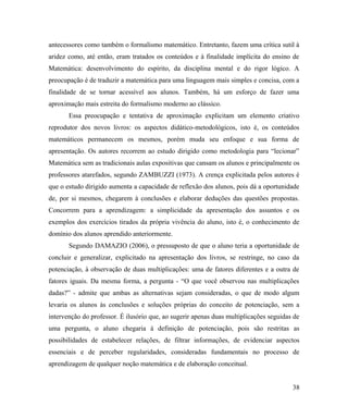 antecessores como também o formalismo matemático. Entretanto, fazem uma crítica sutil à
aridez como, até então, eram tratados os conteúdos e à finalidade implícita do ensino de
Matemática: desenvolvimento do espírito, da disciplina mental e do rigor lógico. A
preocupação é de traduzir a matemática para uma linguagem mais simples e concisa, com a
finalidade de se tornar acessível aos alunos. Também, há um esforço de fazer uma
aproximação mais estreita do formalismo moderno ao clássico.
       Essa preocupação e tentativa de aproximação explicitam um elemento criativo
reprodutor dos novos livros: os aspectos didático-metodológicos, isto é, os conteúdos
matemáticos permanecem os mesmos, porém muda seu enfoque e sua forma de
apresentação. Os autores recorrem ao estudo dirigido como metodologia para “lecionar”
Matemática sem as tradicionais aulas expositivas que cansam os alunos e principalmente os
professores atarefados, segundo ZAMBUZZI (1973). A crença explicitada pelos autores é
que o estudo dirigido aumenta a capacidade de reflexão dos alunos, pois dá a oportunidade
de, por si mesmos, chegarem à conclusões e elaborar deduções das questões propostas.
Concorrem para a aprendizagem: a simplicidade da apresentação dos assuntos e os
exemplos dos exercícios tirados da própria vivência do aluno, isto é, o conhecimento de
domínio dos alunos aprendido anteriormente.
       Segundo DAMAZIO (2006), o pressuposto de que o aluno teria a oportunidade de
concluir e generalizar, explicitado na apresentação dos livros, se restringe, no caso da
potenciação, à observação de duas multiplicações: uma de fatores diferentes e a outra de
fatores iguais. Da mesma forma, a pergunta - “O que você observou nas multiplicações
dadas?” - admite que ambas as alternativas sejam consideradas, o que de modo algum
levaria os alunos às conclusões e soluções próprias do conceito de potenciação, sem a
intervenção do professor. É ilusório que, ao sugerir apenas duas multiplicações seguidas de
uma pergunta, o aluno chegaria à definição de potenciação, pois são restritas as
possibilidades de estabelecer relações, de filtrar informações, de evidenciar aspectos
essenciais e de perceber regularidades, consideradas fundamentais no processo de
aprendizagem de qualquer noção matemática e de elaboração conceitual.


                                                                                        38
 