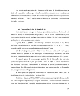 Um aspecto ainda a ressaltar é a fuga do referido autor da definição de potência
dada pela Matemática Moderna que outros livros didáticos, lançados nesse período e que
adotam a modalidade de estudo dirigida. Há autores que seguem as mesmas noções iniciais
dadas por ZAMBUZZI (1973), porém destacam a definição envolvendo a linguagem da
teoria dos conjuntos.




           d) Proposta Curricular da década de 80
       Embora estivessem em vigor às diretrizes gerais do currículo estabelecido pela Lei
5.692/71, iniciou-se um movimento no governo, a fim de revisar e reformular os guias
curriculares em vários estados. O poder público federal durante está época não tinha muito
poder sobre os guias curriculares dos estados.
       Segundo SOUZA (2006), a reestruturação curricular no Estado de São Paulo
iniciou-se com a implantação, em 1983, do ciclo básico (Decreto 21.833, de 21.12.1983),
ponto de partida para a reorganização da escola pública de 1º grau.
       Este decreto do ponto de vista político visava diminuir a seletividade escolar, para
cumprir metas do governo de São Paulo para a democratização do ensino, com essa
iniciativa, grandes transformações ocorreram na prática da alfabetização nas séries iniciais.
       O segundo passo da reestruturação paulista foi à elaboração das propostas
curriculares para o ensino de 1º grau que ocorreu a partir de 1985. As versões preliminares
das propostas curriculares contemplaram as sugestões de novas abordagens teóricas e
metodológicas das diferentes áreas do conhecimento que eram produzidas ou divulgadas
nas principais universidades paulistas.
       A maior parte das propostas curriculares foi construída entre 1986 e 1987 e
distribuídas à rede de ensino público a partir de 1988.
       Ao iniciar a década de 1980, a CENP continuava a executar o projeto de elaboração
dos Subsídios para a implementação dos guias curriculares. Os subsídios foram construídos
com uma linguagem bem coloquial; apresentavam-se sob a forma de manuais para o


                                                                                           39
 