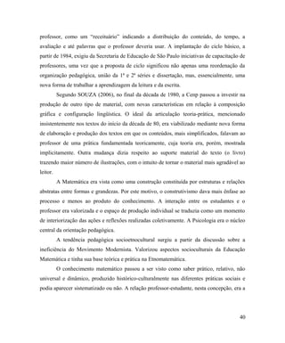 professor, como um “receituário” indicando a distribuição do conteúdo, do tempo, a
avaliação e até palavras que o professor deveria usar. A implantação do ciclo básico, a
partir de 1984, exigiu da Secretaria de Educação de São Paulo iniciativas de capacitação de
professores, uma vez que a proposta de ciclo significou não apenas uma reordenação da
organização pedagógica, união da 1ª e 2ª séries e dissertação, mas, essencialmente, uma
nova forma de trabalhar a aprendizagem da leitura e da escrita.
          Segundo SOUZA (2006), no final da década de 1980, a Cenp passou a investir na
produção de outro tipo de material, com novas características em relação à composição
gráfica e configuração lingüística. O ideal da articulação teoria-prática, mencionado
insistentemente nos textos do início da década de 80, era viabilizado mediante nova forma
de elaboração e produção dos textos em que os conteúdos, mais simplificados, falavam ao
professor de uma prática fundamentada teoricamente, cuja teoria era, porém, mostrada
implicitamente. Outra mudança dizia respeito ao suporte material do texto (o livro)
trazendo maior número de ilustrações, com o intuito de tornar o material mais agradável ao
leitor.
          A Matemática era vista como uma construção constituída por estruturas e relações
abstratas entre formas e grandezas. Por este motivo, o construtivismo dava mais ênfase ao
processo e menos ao produto do conhecimento. A interação entre os estudantes e o
professor era valorizada e o espaço de produção individual se traduzia como um momento
de interiorização das ações e reflexões realizadas coletivamente. A Psicologia era o núcleo
central da orientação pedagógica.
          A tendência pedagógica socioetnocultural surgiu a partir da discussão sobre a
ineficiência do Movimento Modernista. Valorizou aspectos socioculturais da Educação
Matemática e tinha sua base teórica e prática na Etnomatemática.
          O conhecimento matemático passou a ser visto como saber prático, relativo, não
universal e dinâmico, produzido histórico-culturalmente nas diferentes práticas sociais e
podia aparecer sistematizado ou não. A relação professor-estudante, nesta concepção, era a




                                                                                        40
 