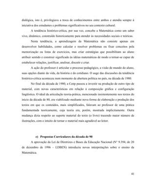 dialógica, isto é, privilegiava a troca de conhecimentos entre ambos e atendia sempre à
iniciativa dos estudantes e problemas significativos no seu contexto cultural.
        A tendência histórico-crítica, por sua vez, concebe a Matemática como um saber
vivo, dinâmico, construído historicamente para atender às necessidades sociais e teóricas.
        Nesta tendência, a aprendizagem da Matemática não consiste apenas em
desenvolver habilidades, como calcular e resolver problemas ou fixar conceitos pela
memorização ou listas de exercícios, mas criar estratégias que possibilitam ao aluno
atribuir sentido e construir significado às idéias matemáticas de modo a tornar-se capaz de
estabelecer relações, justificar, analisar, discutir e criar.
        A ação do professor é articular o processo pedagógico, a visão de mundo do aluno,
suas opções diante da vida, da história e do cotidiano. O auge das discussões da tendência
histórico-crítica aconteceu num momento de abertura política no país, na década de 1980.
        No final da década de 1980, a Cenp passou a investir na produção de outro tipo de
material, com novas características em relação à composição gráfica e configuração
lingüística. O ideal da articulação teoria-prática, mencionado insistentemente nos textos do
início da década de 80, era viabilizado mediante nova forma de elaboração e produção dos
textos em que os conteúdos, mais simplificados, falavam ao professor de uma prática
fundamentada teoricamente, cuja teoria era, porém, mostrada implicitamente. Outra
mudança dizia respeito ao suporte material do texto (o livro) trazendo maior número de
ilustrações, com o intuito de tornar o material mais agradável ao leitor.




            e) Propostas Curriculares da década de 90
        A aprovação da Lei de Diretrizes e Bases da Educação Nacional (N° 9.394, de 20
de dezembro de 1996 – LDBEN) introduziu novas interpretações sobre o ensino da
Matemática.




                                                                                         41
 