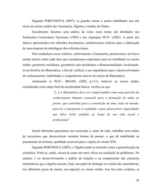 Segundo PORTANOVA (2007), os grandes temas a serem trabalhados nas três
séries do ensino médio são: Geometria, Álgebra e Análise de Dados.
       Inicialmente, fazemos uma análise de como esses temas são abordados nos
Parâmetros Curriculares Nacionais (1999) e nos chamados PCN+ (2002). A partir dos
tópicos apresentados nos referidos documentos, estabelecemos critérios para a elaboração
de uma proposta de abordagem dos referidos temas.
       Para estabelecer esses critérios, relativamente à Geometria, promovemos um breve
estudo teórico sobre cada item que consideramos importante para ser trabalhado no ensino
médio: geometria euclidiana, geometrias não-euclidianas e dimensionalidade, localizando-
os na História da Matemática, a fim de verificar a sua importância para o desenvolvimento
de conhecimentos, habilidades e competências através do ensino de Matemática.
       Analisando os PCN+, BRASIL (2002, p.111), relativos ao ensino médio,
considerado como etapa final da escolaridade básica, verifica-se que:
                       “[...] a Matemática deve ser compreendida como uma parcela do
                       conhecimento humano essencial para a formação de todos os
                       jovens, que contribui para a construção de uma visão de mundo,
                       para ler e interpretar a realidade e para desenvolver capacidades
                       que deles serão exigidas ao longo de sua vida social e
                       profissional”.


       Inserir diferentes geometrias nos currículos é, antes de tudo, trabalhar com estilos
de raciocínios que desenvolvem variadas formas de pensar, o que dá mobilidade ao
pensamento do homem, qualidade essencial para o sujeito do século XXI.
       Segundo PORTNOVA (2007), a Álgebra pode-se entender como a generalização da
aritmética. Pode-se, ainda, encará-la como um meio eficaz na resolução de problemas. No
entanto, é no desenvolvimento e análise de relações e na compreensão das estruturas
matemáticas que a álgebra assume, hoje, um papel de destaque no estudo das matemáticas,
nos diferentes graus de ensino, em especial, no ensino médio. Isso fica mais evidente, se


                                                                                        43
 