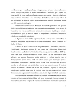 considerarmos que a sociedade de hoje e, principalmente a do futuro onde viverão nossos
alunos, passa por um período de intensa matematização. É necessário que a álgebra seja
compreendida de forma ampla, pois fornece recursos para analisar e descrever relações em
vários contextos, matemáticos e não matemáticos. Pretendemos destacar a importância de
uma metodologia de ensino da álgebra que permita ao aluno construir significados, lidando
com diferentes contextualizações.
       Também consideramos que a abordagem no contexto geométrico para questões
algébricas possibilita expressivamente que se estabeleçam conexões em vários tópicos da
Matemática, não por desconsiderarmos a importância de outras significações, inclusive
não-matemáticas, pois é possível lermos e interpretarmos argumentos matemáticos
valendo-nos do raciocínio geométrico.
       A Álgebra, no ensino médio, segundo os PCN+, é um dos eixos estruturadores do
ensino da Matemática, sendo desenvolvida concomitantemente com a Geometria e a
Análise de Dados.
       A Análise de Dados foi dividida em três grandes temas: Combinatória, Estatística e
Probabilidade. Analisamos através de um estudo das Orientações Educacionais
Complementares aos Parâmetros Curriculares Nacionais para o Ensino Médio (PCN+), a
forma como esses assuntos são abordados, se são viáveis e se têm condições de serem
aplicados nas escolas. Buscamos, ainda, descrever a melhor maneira para o
desenvolvimento desses temas, tendo um olhar especial para tecnologias como a
calculadora e o computador, buscando qual a melhor forma pela qual elas podem ser
inseridas na sala de aula para contribuírem com o seu desenvolvimento. O contexto
histórico, a estrutura e a forma dada a cada um dos temas é o ponto de partida para
entendê-los e, também, uma forma de verificar o que eles têm para contribuir com o
desenvolvimento do pensamento matemático e do raciocínio lógico trabalhado nas escolas.
       Não conseguimos vislumbrar nenhuma desvantagem em abordar no Ensino Médio,
o ensino da Estatística e da Probabilidade, pois nossa preocupação é com a formação de
alunos críticos, reflexivos e capazes de avaliar a consistência das informações que recebem


                                                                                        44
 