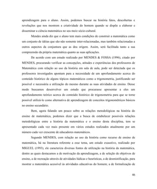 aprendizagem para o aluno. Assim, podemos buscar na história fatos, descobertas e
revoluções que nos mostrem a criatividade do homem quando se dispõe a elaborar e
disseminar a ciência matemática no seu meio sócio-cultural.
       Mendes ainda diz que o aluno tem mais condições de construir a matemática como
um conjunto de idéias que são não somente inter-relacionadas, mas também relacionadas a
outros aspectos da conjuntura que as deu origem. Assim, será facilitada tanto a sua
compreensão da própria matemática quanto as suas aplicações.
       De acordo com um estudo realizado por MENDES & FOSSA (1996), citado por
MENDES, procurando verificar as concepções, atitudes e experiências dos professores de
Matemática com relação ao uso da história em sala de aula, pode ser detectada que os
professores investigados apontam para a necessidade de um aprofundamento acerca do
conteúdo histórico de alguns tópicos matemáticos como a trigonometria, justificando ser
possível e necessária a utilização do mesmo durante as suas atividades de ensino. Desse
modo buscamos desenvolver um estudo que procurasse apresentar a eles um
aprofundamento teórico acerca do conteúdo histórico de trigonometria para que se torne
possível utilizá-lo como alternativa de aprendizagem de conceitos trigonométricos básicos
no ensino secundário.
       Bem, agora falando um pouco sobre as relações metodológicas na história do
ensino de matemática, podemos dizer que a busca de estabelecer possíveis relações
metodológicas entre a história da matemática e o ensino desta disciplina, tem se
apresentado cada vez mais presente em vários estudos realizados atualmente por um
número cada vez crescente de educadores matemáticos.
       Segundo MENDES, com relação ao uso da história como recurso de ensino de
matemática, há na literatura referente a esse tema, um estudo exaustivo, realizado por
MIGUEL (1993), ele caracteriza diversas fontes de utilização na história da matemática,
dentre as quais destacamos a de motivação da aprendizagem, a de seleção de objetivos de
ensino, a de recreação através de atividades lúdicas e heurísticas, a de desmistificação, para
mostrar a matemática acessível às atividades educativas do homem; a de formalização de


                                                                                           46
 