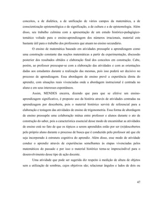 conceitos, a de dialética, a de unificação de vários campos da matemática, a de
conscientização epistemológica e de significação, a de cultura e a de epistemologia. Além
disso, seu trabalho culmina com a apresentação de um estudo histórico-pedagógico-
temático voltado para o ensino-aprendizagem dos números irracionais, material este
bastante útil para o trabalho dos professores que atuam no ensino secundário.
       O ensino de matemática baseado em atividades pressupõe a aprendizagem como
uma construção constante das noções matemáticas a partir da experimentação, discussão
posterior dos resultados obtidos e elaboração final dos conceitos em construção. Cabe,
porém, ao professor preocupar-se com a elaboração das atividades e com as orientações
dadas aos estudantes durante a realização das mesmas, pois isso poderá ser decisivo no
processo de aprendizagem. Essa abordagem de ensino prevê a experiência direta do
aprendiz, com situações reais vivenciadas onde a abordagem instrucional é centrada no
aluno e em seus interesses espontâneos.
       Assim, MENDES encerra, dizendo que para que se efetive um ensino-
aprendizagem significativo, é proposto uso da história através de atividades centradas na
aprendizagem por descoberta, pois o material histórico servirá de referencial para a
elaboração e testagem das atividades de ensino de trigonometria. Essa forma de abordagem
de ensino pressupõe uma colaboração mútua entre professor e alunos durante o ato de
construção do saber, pois a característica essencial desse modo de encaminhar as atividades
de ensino está no fato de que os tópicos a serem aprendidos estão por ser (re)descobertos
pelo próprio aluno durante o processo de busca que é conduzido pelo professor até que ele
seja incorporado à estrutura cognitiva do aprendiz. Além disso, esse modo de atividade
conduz o aprendiz através de experiências semelhantes às etapas vivenciadas pelos
matemáticos do passado e por isso o material histórico torna-se imprescindível para o
desenvolvimento desse tipo de ação docente.
       Uma atividade que pode ser sugerida diz respeito à medição de altura de objetos
sem a utilização de sombras, cujos objetivos são; relacionar ângulos e lados de dois ou




                                                                                        47
 