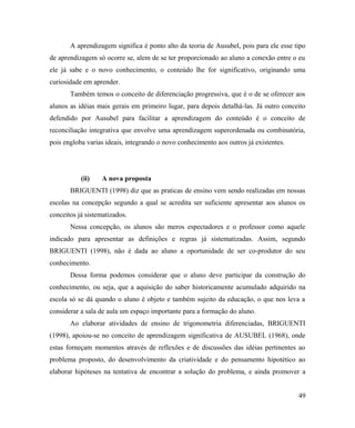 A aprendizagem significa é ponto alto da teoria de Ausubel, pois para ele esse tipo
de aprendizagem só ocorre se, alem de se ter proporcionado ao aluno a conexão entre o eu
ele já sabe e o novo conhecimento, o conteúdo lhe for significativo, originando uma
curiosidade em aprender.
       Também temos o conceito de diferenciação progressiva, que é o de se oferecer aos
alunos as idéias mais gerais em primeiro lugar, para depois detalhá-las. Já outro conceito
defendido por Ausubel para facilitar a aprendizagem do conteúdo é o conceito de
reconciliação integrativa que envolve uma aprendizagem superordenada ou combinatória,
pois engloba varias ideais, integrando o novo conhecimento aos outros já existentes.




           (ii)   A nova proposta
       BRIGUENTI (1998) diz que as praticas de ensino vem sendo realizadas em nossas
escolas na concepção segundo a qual se acredita ser suficiente apresentar aos alunos os
conceitos já sistematizados.
       Nessa concepção, os alunos são meros espectadores e o professor como aquele
indicado para apresentar as definições e regras já sistematizadas. Assim, segundo
BRIGUENTI (1998), não é dada ao aluno a oportunidade de ser co-produtor do seu
conhecimento.
       Dessa forma podemos considerar que o aluno deve participar da construção do
conhecimento, ou seja, que a aquisição do saber historicamente acumulado adquirido na
escola só se dá quando o aluno é objeto e também sujeito da educação, o que nos leva a
considerar a sala de aula um espaço importante para a formação do aluno.
       Ao elaborar atividades de ensino de trigonometria diferenciadas, BRIGUENTI
(1998), apoiou-se no conceito de aprendizagem significativa de AUSUBEL (1968), onde
estas forneçam momentos através de reflexões e de discussões das idéias pertinentes ao
problema proposto, do desenvolvimento da criatividade e do pensamento hipotético ao
elaborar hipóteses na tentativa de encontrar a solução do problema, e ainda promover a


                                                                                       49
 