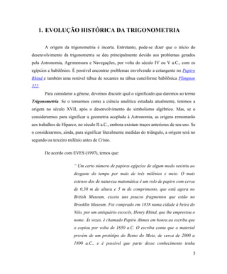 1. EVOLUÇÃO HISTÓRICA DA TRIGONOMETRIA

       A origem da trigonometria é incerta. Entretanto, pode-se dizer que o início do
desenvolvimento da trigonometria se deu principalmente devido aos problemas gerados
pela Astronomia, Agrimensura e Navegações, por volta do século IV ou V a.C., com os
egípcios e babilônios. É possível encontrar problemas envolvendo a cotangente no Papiro
Rhind e também uma notável tábua de secantes na tábua cuneiforme babilônica Plimpton
322.
       Para considerar a gênese, devemos discutir qual o significado que daremos ao termo
Trigonometria. Se o tomarmos como a ciência analítica estudada atualmente, teremos a
origem no século XVII, após o desenvolvimento do simbolismo algébrico. Mas, se o
considerarmos para significar a geometria acoplada à Astronomia, as origens remontarão
aos trabalhos de Hiparco, no século II a.C., embora existam traços anteriores de seu uso. Se
o considerarmos, ainda, para significar literalmente medidas do triângulo, a origem será no
segundo ou terceiro milênio antes de Cristo.

       De acordo com EVES (1997), temos que:

                       “ Um certo número de papiros egípcios de algum modo resistiu ao
                       desgaste do tempo por mais de três milênios e meio. O mais
                       extenso dos de natureza matemática é um rolo de papiro com cerca
                       de 0,30 m de altura e 5 m de comprimento, que está agora no
                       British Museum, exceto uns poucos fragmentos que estão no
                       Brooklin Museum. Foi comprado em 1858 numa cidade à beira do
                       Nilo, por um antiquário escocês, Henry Rhind, que lhe emprestou o
                       nome. Às vezes, é chamado Papiro Ahmes em honra ao escriba que
                       o copiou por volta de 1650 a.C. O escriba conta que o material
                       provém de um protótipo do Reino do Meio, de cerca de 2000 a
                       1800 a.C., e é possível que parte desse conhecimento tenha

                                                                                          5
 