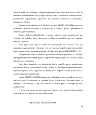 interação social entre os alunos e o bom relacionamento entre professor e alunos. Então, as
atividades oferecem modos de ações para ajudar o aluno a construir os conceitos estudos,
possibilitando a aprendizagem significativa dos conceitos, favorecendo e estimulando o
pensamento reflexivo.
       Durante o desenvolvimento da atividade, segundo BRIGUENTI (1998), procura-se
estabelecer conceitos relevantes e inclusivos que o aluno já possui, apoiando-se na
estrutura cognitiva do aluno.
       Então, a dinâmica utilizada influi nos aspectos afetivos e lúdicos, considerando que
a maneira de trabalhar motiva fortemente o aluno ao possibilitar que este manipule
materiais concretos.
       Bem, agora vamos passar à idéia da hierarquização dos conceitos, onde em
matemática alguns conceitos relevantes, pois serve de ancora desde os primeiros contatos
com o assunto, o que é o caso de semelhança de triângulos, segundo BRIGUENTI (1998).
       Aqui podemos chegar à conclusão que os livros didáticos apresentam os conteúdos
em trigonometria numa ordem que não proporciona hierarquização dos conceitos e nem
aprendizagem significativa.
       Outro fator importante a ser considerado são as condições para a aprendizagem
significativa, ou seja, que segundo AUSUBEL (1968), o conteúdo a ser aprendido deve ser
significativo para o aluno, originando as condições que desperte no aluno a curiosidade e
uma pré-disposição para aprender.
       Assim, BRIGUENTI (1998), diz que antes de iniciar-se a apresentação de um novo
conceito na aula de matemática, o professor deveria utilizar-se de filmes envolvendo os
conceitos a ser iniciado, o que pode motivar os alunos para a aquisição de novo
conhecimento.
       A seguir um mapa conceitual, mostrando relações entre ensino de trigonometria
tradicional e a nova proposta de ensino diferenciada:




                       ENSINO DE TRIGONOMETRIA
                                                                                        50
 