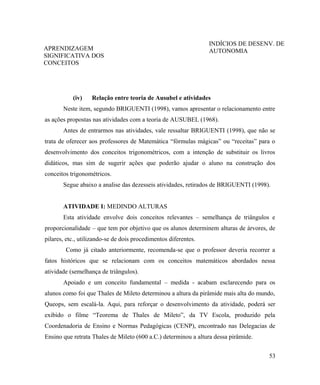 INDÍCIOS DE DESENV. DE
APRENDIZAGEM                                                     AUTONOMIA
SIGNIFICATIVA DOS
CONCEITOS




           (iv)    Relação entre teoria de Ausubel e atividades
       Neste item, segundo BRIGUENTI (1998), vamos apresentar o relacionamento entre
as ações propostas nas atividades com a teoria de AUSUBEL (1968).
       Antes de entrarmos nas atividades, vale ressaltar BRIGUENTI (1998), que não se
trata de oferecer aos professores de Matemática “fórmulas mágicas” ou “receitas” para o
desenvolvimento dos conceitos trigonométricos, com a intenção de substituir os livros
didáticos, mas sim de sugerir ações que poderão ajudar o aluno na construção dos
conceitos trigonométricos.
       Segue abaixo a analise das dezesseis atividades, retirados de BRIGUENTI (1998).


       ATIVIDADE I: MEDINDO ALTURAS
       Esta atividade envolve dois conceitos relevantes – semelhança de triângulos e
proporcionalidade – que tem por objetivo que os alunos determinem alturas de árvores, de
pilares, etc., utilizando-se de dois procedimentos diferentes.
        Como já citado anteriormente, recomenda-se que o professor deveria recorrer a
fatos históricos que se relacionam com os conceitos matemáticos abordados nessa
atividade (semelhança de triângulos).
       Apoiado e um conceito fundamental – medida - acabam esclarecendo para os
alunos como foi que Thales de Mileto determinou a altura da pirâmide mais alta do mundo,
Queops, sem escalá-la. Aqui, para reforçar o desenvolvimento da atividade, poderá ser
exibido o filme “Teorema de Thales de Mileto”, da TV Escola, produzido pela
Coordenadoria de Ensino e Normas Pedagógicas (CENP), encontrado nas Delegacias de
Ensino que retrata Thales de Mileto (600 a.C.) determinou a altura dessa pirâmide.


                                                                                     53
 