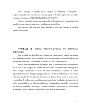 Com a intenção de verificar se os conceitos de semelhança de triângulos e
proporcionalidade estão presentes na estrutura cognitiva do aluno é propostas atividades
extraclasse presente no ANEXO DE I de BRIGUENTI (1998).
       Assim, é importante mostrar que a matemática não surgiu como é apresentada hoje,
mas foi fruto de um aperfeiçoamento e amadurecimento de idéias.
       Para encerrar, são propostos alguns exercícios, pois para Ausubel a repetição
também é importante.




       ATIVIDADE        II:   RAZÔES       TRIGONOMÉTRICAS            NO        TRIANGULO
RETÂNGULO
       Essa atividade tem dois objetivos: primeiro que o aluno deverá concluir que a razão
entre dois lados quaisquer de um triângulo é a mesma tomando-se os lados homólogos nos
triângulos semelhantes a ele e elaborar o conceito de razões trigonométricas.
       Aqui o aluno deverá perceber que a razão entre as medidas de dois lados quaisquer
de um lado de um triangulo é a mesma quando se faz a razão entre lados homólogos de
outro triângulo semelhante, e assim ele estará construindo o conceito de razões
trigonométricas nos no triângulo retângulo, sem que o professor tenha iniciado este assunto
pela apresentação das fórmulas já sistematizadas. Então, dessa forma, o aluno terá a
oportunidade de realizar uma aprendizagem por descoberta significativa dos conceitos de
razões trigonométricas nos triângulos retângulos, pois estes foram ancorados em conceitos
anteriormente estudados – semelhança e proporcionalidade – que, por sua vez, serão pontos
de apoio para outros conceitos trigonométricos que deverão ser estudados.




                                                                                        54
 