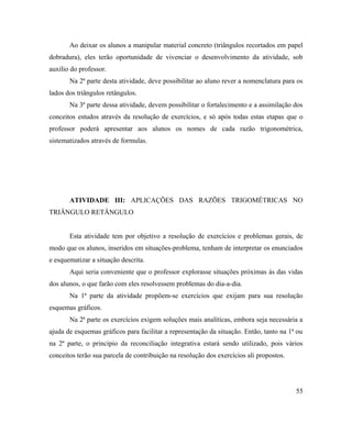 Ao deixar os alunos a manipular material concreto (triângulos recortados em papel
dobradura), eles terão oportunidade de vivenciar o desenvolvimento da atividade, sob
auxilio do professor.
       Na 2ª parte desta atividade, deve possibilitar ao aluno rever a nomenclatura para os
lados dos triângulos retângulos.
       Na 3ª parte dessa atividade, devem possibilitar o fortalecimento e a assimilação dos
conceitos estudos através da resolução de exercícios, e só após todas estas etapas que o
professor poderá apresentar aos alunos os nomes de cada razão trigonométrica,
sistematizados através de formulas.




       ATIVIDADE III: APLICAÇÕES DAS RAZÕES TRIGOMÉTRICAS NO
TRIÂNGULO RETÂNGULO


       Esta atividade tem por objetivo a resolução de exercícios e problemas gerais, de
modo que os alunos, inseridos em situações-problema, tenham de interpretar os enunciados
e esquematizar a situação descrita.
       Aqui seria conveniente que o professor explorasse situações próximas às das vidas
dos alunos, o que farão com eles resolvessem problemas do dia-a-dia.
       Na 1ª parte da atividade propõem-se exercícios que exijam para sua resolução
esquemas gráficos.
       Na 2ª parte os exercícios exigem soluções mais analíticas, embora seja necessária a
ajuda de esquemas gráficos para facilitar a representação da situação. Então, tanto na 1ª ou
na 2ª parte, o principio da reconciliação integrativa estará sendo utilizado, pois vários
conceitos terão sua parcela de contribuição na resolução dos exercícios ali propostos.




                                                                                         55
 