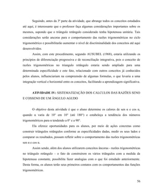 Seguindo, antes da 3ª parte da atividade, que abrange todos os conceitos estudados
até aqui, é interessante que o professor faça algumas considerações importantes sobre os
mesmos, supondo que o triângulo retângulo considerado tenha hipotenusa unitária. Tais
considerações serão ancoras para o comportamento das razões trigonométricas no ciclo
trigonométrico e possibilitarão aumentar o nível de discriminalidade dos conceitos até aqui
desenvolvidos.
       Assim, com este procedimento, segundo AUSUBEL (1968), estaria utilizando os
princípios de diferenciação progressiva e de reconciliação integrativa, pois o conceito de
razões trigonométricas no triangulo retângulo estaria sendo ampliado para uma
determinada especificidade e este fato, relacionado com outros conceitos já conhecidos
pelos alunos, influenciariam na compreensão de algumas formulas, o que levaria a uma
integração vertical e horizontal entre os conceitos, facilitando a aprendizagem significativa.


       ATIVIDADE IV: SISTEMATIZAÇÃO DOS CALCULOS DAS RAZÕES SENO
E COSSENO DE UM ÂNGULO AGUDO


       O objetivo desta atividade é que o aluno determine os calores de sen α e cos α,
quando α varia de 10° em 10° (até 180°) e estabeleça a tendência dos números
trigonométricos para α tendendo a 0° e a 90°.
       Ela oferece oportunidades para os alunos, por meio de ações concretas como
construir triângulos retângulos conforme as especificidades dadas, medir os seus lados e
comparar os resultados, possam refletir sobre o comportamento das razões trigonométricas
sen α e cos α.
       Assim sendo, além dos alunos utilizarem conceitos âncoras - razões trigonométricas
no triângulo retângulo – o fato de construírem os vários triângulos com a medida da
hipotenusa constante, possibilita fazer analogias com o que foi estudado anteriormente.
Desta forma, os alunos terão seus primeiros contatos com os comportamentos das funções
trigonométricas.


                                                                                           56
 