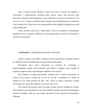 Após, os alunos devem calcular os valores dos senos e cossenos dos ângulos, e
observando o comportamento assumido pelos valores. Então, para provocar mais
discussões, o professor deverá perguntar o que aconteceria se α estivesse variando de 5° em
5° ou de 1° em 1°. Depois o professor pode apresentar uma transparência para visualizarem
o que acontece com valores das razoes trigonométricas dos triângulos retângulos que estão
sendo modificados.
       Assim, podemos dizer que o citado acima é mais um exemplo de aprendizagem
significativa, pois se chegou à definição de ciclo trigonométrico, através da utilização de
conceitos já concebidos.




       ATIVIDADE V: SISTEMATIZAÇÃO DA TANGENTE


       Antes de começar a atividade, o professor deverá comentar que a tangente além de
ser obtida por fórmula, também pode ser representada graficamente.
       Procedendo    dessa    forma,   novamente     os   conceitos   de   semelhança    e
proporcionalidade estarão sendo utilizados para definir a tangente como medida de
segmento, proporcionado a aprendizagem significativa do conceito.
       Para fortalecer as idéias apresentadas, propõe-se que os alunos determinem os
valores ta tg α, para α variando de 10° em 10°, até 80°, e estabeleçam os valores da
tangente do arco muito próximo de de0° e 90°. Assim, os alunos visualizam o rápido
crescimento dos valores das tangentes e que tg 90° não existe.
       Esta maneira de proceder motiva os alunos, porque alem de trabalhar de maneira
diferenciada do que normalmente se tem feito, também constatam que houve aprendizagem
do que foi estudado, tendo em vista, sempre que possível esses conceitos são retomados e
utilizados.


                                                                                        57
 