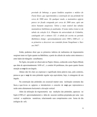 provindo de Imhotep, o quase lendário arquiteto e médico do
                       Faraó Zoser, que superintendeu a construção de sua pirâmide há
                       cerca de 5000 anos. De qualquer modo, a matemática egípcia
                       parece ter ficado estagnada por cerca de 2000 anos, após um
                       início bastante auspicioso. Talvez a mais notável das tabulas
                       matemáticas babilônias já analisadas. O nome indica tratar-se da
                       tabula da coleção G.A. Plimpton da universidade de Colúmbia,
                       catalogada sob o número 322. A tabula foi escrita no período
                       Babilônico Antigo - aproximadamente entre 1900 e 1600 a.C. - e
                       os primeiros a descrever seu conteúdo foram Neugebauer e Sacs
                       em 1945".


       Então, podemos dizer que os primeiros indícios de rudimentos de trigonometria
surgiram tanto no Egito quanto na Babilônia, a partir do cálculo de razões entre números e
entre lados de triângulos semelhantes.
       No Egito, isto pode ser observado no Papiro Ahmes, conhecido como Papiro Rhind,
que data de aproximadamente 1650 a.C., e contém 84 problemas, dos quais quatro fazem
menção ao seqt de um ângulo.
       Ahmes não foi claro ao expressar o significado desta palavra mas, pelo contexto,
pensa-se que o seqt de uma pirâmide regular seja equivalente, hoje, à cotangente de um
ângulo.
       Na construção das pirâmides era essencial manter uma inclinação constante das
faces, o que levou os egípcios a introduzirem o conceito de seqt, que representava a
razão entre afastamento horizontal e elevação vertical.
       Além da utilização da trigonometria nas medições das pirâmides, apareceu no
Egito (1500 a.C. aproximadamente) a idéia de associar sombras projetadas por uma vara
vertical a seqüências numéricas, relacionando seus comprimentos com horas do dia
(relógios de sol).


                                                                                        6
 
