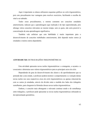 Aqui é importante os alunos utilizarem esquemas gráficos no ciclo trigonométrico,
pois este procedimento traz vantagens para resolver exercícios, facilitando a escolha do
sinal a ser adotado.
       Todos esses procedimentos, o retorno constante aos conceitos estudados
anteriormente, indicam que a aprendizagem aqui realizada é do tipo superordenada, pois
abrange vários conceitos relevantes ao mesmo tempo, sem os quais, não seria possível a
concretização de uma aprendizagem significativa.
       Também vale enfatizar que esta habilidade é muito importante para o
desenvolvimento de conceitos trabalhados anteriormente, dele depende muito outros já
estudados e muitos outros dependerão.




ATIVIDADE XII: OUTRAS RAZÕES TRIGONOMÉTRICAS


       Esta atividade apresenta novas razões trigonométricas: a cotangente, a secante e a
cossecante e determina seus valores trigonométricos para os principais arcos do ciclo.
       Dependendo do grau de desenvolvimento dos alunos e do aprofundamento que se
pretende dar a este estudo, o professor poderá mostrar o comportamento e a variação destas
novas razões nos seus respectivos eixos do ciclo trigonométricos ou apenas relacioná-las
com as outras já estudadas, através da divisão entre a medida dos lados dos triângulos
semelhantes, para chegarem às fórmulas dessas novas razões trigonométricas.
       Embora, o conceito mais abrangente e relevante continue sendo o de semelhança
entre triângulos, o professor pode apresentar as novas razões trigonométricas utilizando-se
da representação geométrica.




                                                                                         63
 