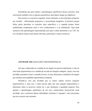 Entendendo que para realizar a aprendizagem significativa desses conceitos, seria
conveniente trabalhar com os aspectos geométricos, para depois chegar aos algébricos.
       Para resolver os exercícios sugeridos, foram utilizados os dois princípios propostos
por Ausubel – diferenciação progressiva e reconciliação integrativa. O primeiro porque
idéias gerais precedem os conceitos mais específicos e o segundo porque foram
estabelecidas comparações entre o novo conhecimento e o já estabelecido. Aqui pode
acontecer uma aprendizagem superordenada, pois para o aluno determinar a sec 120°, ele
teve de aplicar muitas outras idéias relevantes, particulares e menos inclusivas.




       ATIVIDADE XIII: EQAUÇÕES TRIGONOMÉTRICAS


       Até aqui, conhecendo-se a medida de um ângulo era possível determinar o valor de
uma razão trigonométrica ou a medida de um lado do triangulo retângulo. Agora, com esta
atividade, pretende-se fazer o caminho inverso, ou seja, determinar a medida de um ângulo
que satisfaça uma igualdade trigonométrica composta.
       Pretende-se com esta atividade que os alunos saibam resolver equações
trigonométricas e, para isso, o aluno deverá saber que uma equação trigonométrica é
determinar todos os possíveis valores de x, que satisfaçam a igualdade proposta. Para
garantir a aprendizagem significativa de um novo conhecimento desenvolvido nesta
atividade, caso o professor detecte dificuldades referentes à “equação”, será conveniente
que este conceito seja retomado.


                                                                                        64
 