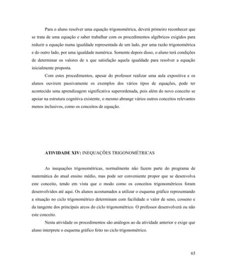 Para o aluno resolver uma equação trigonométrica, deverá primeiro reconhecer que
se trata de uma equação e saber trabalhar com os procedimentos algébricos exigidos para
reduzir a equação numa igualdade representada de um lado, por uma razão trigonométrica
e do outro lado, por uma igualdade numérica. Somente depois disso, o aluno terá condições
de determinar os valores de x que satisfação aquela igualdade para resolver a equação
inicialmente proposta.
       Com estes procedimentos, apesar do professor realizar uma aula expositiva e os
alunos ouvirem passivamente os exemplos dos vários tipos de equações, pode ter
acontecido uma aprendizagem significativa superordenada, pois além do novo conceito se
apoiar na estrutura cognitiva existente, o mesmo abrange vários outros conceitos relevantes
menos inclusivos, como os conceitos de equação.




       ATIVIDADE XIV: INEQUAÇÕES TRIGONOMÉTRICAS


       As inequações trigonométricas, normalmente não fazem parte do programa de
matemática do atual ensino médio, mas pode ser conveniente propor que se desenvolva
este conceito, tendo em vista que o modo como os conceitos trigonométricos foram
desenvolvidos até aqui. Os alunos acostumados a utilizar o esquema gráfico representando
a situação no ciclo trigonométrico determinam com facilidade o valor de seno, cosseno e
da tangente dos principais arcos do ciclo trigonométrico. O professor desenvolverá ou não
este conceito.
       Nesta atividade os procedimentos são análogos ao da atividade anterior e exige que
aluno interprete o esquema gráfico feito no ciclo trigonométrico.




                                                                                        65
 