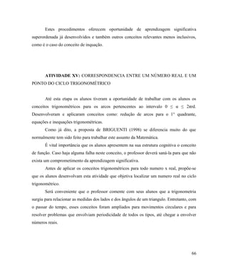Estes procedimentos oferecem oportunidade de aprendizagem significativa
superordenada já desenvolvidos e também outros conceitos relevantes menos inclusivos,
como é o caso do conceito de inquação.




       ATIVIDADE XV: CORRESPONDENCIA ENTRE UM NÚMERO REAL E UM
PONTO DO CICLO TRIGONOMÉTRICO


       Até esta etapa os alunos tiveram a oportunidade de trabalhar com os alunos os
conceitos trigonométricos para os arcos pertencentes ao intervalo 0 ≤ α ≤ 2πrd.
Desenvolveram e aplicaram conceitos como: redução de arcos para o 1° quadrante,
equações e inequações trigonométricas.
       Como já dito, a proposta de BRIGUENTI (1998) se diferencia muito do que
normalmente tem sido feito para trabalhar este assunto da Matemática.
       É vital importância que os alunos apresentem na sua estrutura cognitiva o conceito
de função. Caso haja alguma falha neste conceito, o professor deverá saná-la para que não
exista um comprometimento da aprendizagem significativa.
       Antes de aplicar os conceitos trigonométricos para todo numero x real, propõe-se
que os alunos desenvolvam esta atividade que objetiva localizar um numero real no ciclo
trigonométrico.
       Será conveniente que o professor comente com seus alunos que a trigonometria
surgiu para relacionar as medidas dos lados e dos ângulos de um triangulo. Entretanto, com
o passar do tempo, esses conceitos foram ampliados para movimentos circulares e para
resolver problemas que envolviam periodicidade de todos os tipos, até chegar a envolver
números reais.




                                                                                       66
 