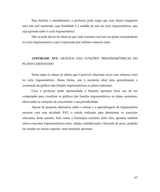 Para facilitar o entendimento, o professor pode surgir que seus alunos imaginem
uma reta real numerada, cuja finalidade é a medida do raio do ciclo trigonométrico, que
seja ajustada sobre o ciclo trigonométrico.
       Não se pode deixar de observar que cada nuumero real tem seu ponto correspndente
no ciclo trigonométrico e que é represento por infinitos números reais.




       ATIVIDADE XVI: GRÁFICO DAS FUNÇÕES TRIGONOMÉTRICAS NO
PLANO CARTESIANO


       Nesta etapa os alunos já sabem que é possível relacionar arcos com números reais
no ciclo trigonométrico. Dessa forma, este é momento ideal para generalização e
construção de gráficos das funções trigonométricas no plano cartesiano.
       Caso o professor tenha oportunidade é bastante oportuno fazer uso de um
computador para visualizar os gráficos das funções trigonométricas no plano cartesiano,
observando as variações de crescimento e sua periodicidade.
       Apesar da proposta alternativa sobre o ensino e a aprendizagem da trigonometria
encerrar com esta atividade XVI, o estudo realizado para determinar os conceitos
relevantes deste assunto, bem como a hierarquia existente entre eles, apontou também
outros conceitos trigonométricos como: adição, multiplicação e bisseção de arcos, poderão
ser estudos no ensino superior, num momento oportuno.




                                                                                      67
 