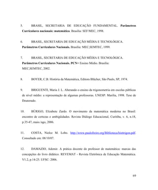 5.      BRASIL, SECRETARIA DE EDUCAÇÃO FUNDAMENTAL. Parâmetros
 Curriculares nacionais: matemática. Brasília: SEF/MEC, 1998.


6.      BRASIL, SECRETARIA DE EDUCAÇÃO MÉDIA E TECNOLÓGICA.
 Parâmetros Curriculares Nacionais. Brasília: MEC,SEMTEC, 1999.


7.      BRASIL, SECRETARIA DE EDUCAÇÃO MÉDIA E TECNOLÓGICA.
 Parâmetros Curriculares Nacionais. PCN+ Ensino Médio. Brasília:
 MEC,SEMTEC, 2002.


8.      BOYER, C.B. História da Matemática, Editora Blücher, São Paulo, SP, 1974.


9.      BRIGUENTI, Maria J. L. Alterando o ensino da trigonometria em escolas públicas
 de nível médio: a representação de algumas professoras. UNESP: Marilia, 1998. Tese de
 Doutorado.


10.     BÚRIGO, Elizabete Zardo. O movimento da matemática moderna no Brasil:
 encontro de certezas e ambigüidades. Revista Diálogo Educacional, Curitiba, v. 6, n.18,
 p.35-47, maio./ago, 2006.


11.     COSTA, Nielce M. Lobo. http://www.paulofreire.org/Biblioteca/histtrigon.pdf.
 Consultado em: 08/10/07.


12.     DAMAZIO, Ademir. A prática docente do professor de matemática: marcas das
 concepções do livro didático. REVEMAT - Revista Eletrônica de Educação Matemática.
 V1.2, p.14-25. UFSC: 2006.




                                                                                     69
 