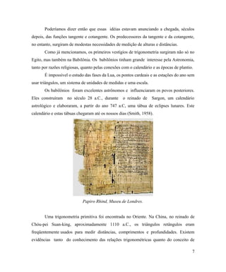 Poderíamos dizer então que essas idéias estavam anunciando a chegada, séculos
depois, das funções tangente e cotangente. Os predecessores da tangente e da cotangente,
no entanto, surgiram de modestas necessidades de medição de alturas e distâncias.
       Como já mencionamos, os primeiros vestígios de trigonometria surgiram não só no
Egito, mas também na Babilônia. Os babilônios tinham grande interesse pela Astronomia,
tanto por razões religiosas, quanto pelas conexões com o calendário e as épocas de plantio.
       É impossível o estudo das fases da Lua, os pontos cardeais e as estações do ano sem
usar triângulos, um sistema de unidades de medidas e uma escala.
       Os babilônios foram excelentes astrônomos e influenciaram os povos posteriores.
Eles construíram    no século 28 a.C., durante     o reinado de    Sargon, um calendário
astrológico e elaboraram, a partir do ano 747 a.C, uma tábua de eclipses lunares. Este
calendário e estas tábuas chegaram até os nossos dias (Smith, 1958).




                            Papiro Rhind, Museu de Londres.


       Uma trigonometria primitiva foi encontrada no Oriente. Na China, no reinado de
Chóu-pei Suan-king, aproximadamente 1110 a.C., os triângulos retângulos eram
freqüentemente usados para medir distâncias, comprimentos e profundidades. Existem
evidências tanto do conhecimento das relações trigonométricas quanto do conceito de

                                                                                          7
 