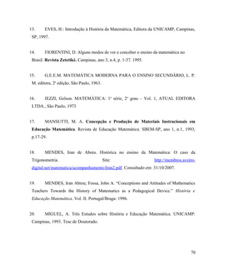 13.     EVES, H.: Introdução à História da Matemática, Editora da UNICAMP, Campinas,
 SP, 1997.


14.     FIORENTINI, D. Alguns modos de ver e conceber o ensino da matemática no
 Brasil. Revista Zetetiké. Campinas, ano 3, n.4, p. 1-37. 1995.


15.     G.E.E.M. MATEMÁTICA MODERNA PARA O ENSINO SECUNDÁRIO, L. P.
 M. editora, 2a edição, São Paulo, 1963.


16.     IEZZI, Gelson. MATEMÁTICA: 1a série, 2o grau – Vol. 1, ATUAL EDITORA
 LTDA., São Paulo, 1973


17.     MANSUTTI, M. A. Concepção e Produção de Materiais Instrucionais em
 Educação Matemática. Revista de Educação Matemática. SBEM-SP, ano 1, n.1, 1993,
 p.17-29.


18.     MENDES, Iran de Abreu. Histórica no ensino da Matemática: O caso da
 Trigonometria.                            Site:                  http://membros.aveiro-
 digital.net/matematica/acompanhamento/Iran2.pdf. Consultado em: 31/10/2007.


19.     MENDES, Iran Abreu; Fossa, John A. “Conceptions and Attitudes of Mathematics
 Teachers Towards the History of Matematics as a Pedagogical Device.” História e
 Educação Matemática. Vol. II. Portugal/Braga: 1996.


20.     MIGUEL, A. Três Estudos sobre História e Educação Matemática. UNICAMP:
 Campinas, 1993. Tese de Doutorado.




                                                                                     70
 