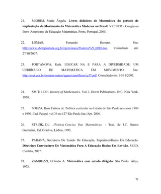 21.      MIORIM, Maria Ângela. Livros didáticos de Matemática do período de
 implantação do Movimento da Matemática Moderna no Brasil. V CIBEM - Congresso
 Ibero-Americano de Educação Matemática. Porto, Portugal, 2005.


22.      LOMAS,                   Fernando                   Herrero.                 Site:
 http://www.sbempaulista.org.br/epem/anais/Posteres%5Cp018.doc.         Consultado     em:
 27/10/2007.


23.      PORTANOVA, Ruth. EDUCAR NA E PARA A DIVERSIDADE: UM
 CURRÍCULO           DE        MATEMÁTICA             EM        MOVIMENTO.            Site:
 http://ccet.ucs.br/eventos/outros/egem/cientificos/cc37.pdf. Consultado em: 10/11/2007.




24.      SMITH, D.E. History of Mathematics. Vol. I, Dover Publications, INC. New York,
 1958.


25.      SOUZA, Rosa Fatima de. Política curricular no Estado de São Paulo nos anos 1980
 e 1990. Cad. Pesqui. vol.36 no.127 São Paulo Jan./Apr. 2006.


26.      STRUIK, D.J. .História Concisa Das Matemáticas. - Trad. de J.C. Santos
 Guerreiro, Ed. Gradiva, Lisboa, 1992.


27.      PARANÁ, Secretaria De Estado Da Educação, Superintendência Da Educação.
 Diretrizes Curriculares De Matemática Para A Educação Básica Em Revisão. SEED,
 Curitiba, 2007.


28.      ZAMBUZZI, Orlando A. Matemática com estudo dirigido. São Paulo: Ática,
 1973.



                                                                                           71
 