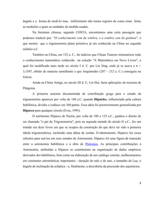 ângulo e a forma de medi-lo mas, infelizmente não temos registro de como eram feitas
as medições e quais as unidades de medida usadas.
          Na literatura chinesa, segundo COSTA, encontramos uma certa passagem que
podemos traduzir por: "O conhecimento vem da sombra, e a sombra vem do gnômon", o
que mostra que a trigonometria plana primitiva já era conhecida na China no segundo
milênio a.C
          Também na China, em 152 a. C., há indícios que Chuan Tsanom sistematizou todo
o conhecimento matemático conhecido na coleção "A Matemática em Nove Livros", a
qual foi modificada mais tarde no século I d. C. por Lin Sing, onde já se usava o π =
3,1547, obtido de maneira semelhante a que Arquimedes (287 – 212 a. C.) conseguiu na
Grécia.
          Ainda na China Antiga, no século III d. C, Lin Hui, fazia aplicações do teorema de
Pitágoras.
          A primeira amostra documentada de contribuição grega para o estudo da
trigonometria apareceu por volta de 180 a.C. quando Hipsícles, influenciado pela cultura
babilônica, dividiu o zodíaco em 360 partes. Essa idéia foi posteriormente generalizada por
Hiparco para qualquer círculo (Eves, 1995).
          O astrônomo Hiparco de Nicéia, por volta de 180 a 125 a.C., ganhou o direito de
ser chamado "o pai da Trigonometria", pois na segunda metade do século II a.C., fez um
tratado em doze livros em que se ocupou da construção do que deve ter sido a primeira
tabela trigonométrica, incluindo uma tábua de cordas. Evidentemente, Hiparco fez esses
cálculos para usá-los em seus estudos de Astronomia. Hiparco foi uma figura de transição
entre a astronomia babilônica e a obra de Ptolomeu. As principais contribuições à
Astronomia, atribuídas a Hiparco se constituíram na organização de dados empíricos
derivados dos babilônios, bem como na elaboração de um catálogo estrelar, melhoramentos
em constantes astronômicas importantes - duração do mês e do ano, o tamanho da Lua, o
ângulo de inclinação da eclíptica - e, finalmente, a descoberta da precessão dos equinócios.




                                                                                           8
 