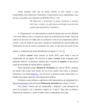 Assim, podemos dizer que na Grécia, durante os dois séculos e meio
compreendidos entre Hipócrates e Eratóstenes, a trigonometria esteve engatinhando, o que
nos leva a concordar com a afirmativa de BOYER (1974, p. 118):
                        "De Hipócrates a Eratóstenes os gregos estudaram as relações
                        entre retas e círculos e as aplicaram na Astronomia, mas disso não
                        resultou uma trigonometria sistemática".


       A "Trigonometria" era então baseada no estudo da relação entre um arco arbitrário
e sua corda. Hiparco escreve a respeito do cálculo de comprimentos das cordas. Apesar da
corda de um arco não ser o seno, uma vez conhecido o valor do seu comprimento, pode-se
calcular o seno da metade do arco, pois a metade do comprimento da corda dividido pelo
comprimento do raio do círculo é justamente esse valor, ou seja, para um círculo de raio

                                                                       x
unitário, o comprimento da corda subtendida por um ângulo x é 2 sen      .
                                                                       2
       A palavra cosseno surgiu somente no século XVII, como sendo o seno do
complemento de um ângulo. Os conceitos de seno e cosseno foram originados pelos
problemas relativos à Astronomia, enquanto que o conceito de tangente, ao que parece,
surgiu da necessidade de calcular alturas e distâncias.
       Outro matemático grego, Menelau de Alexandria, por volta de 100 d.C., produziu
um tratado sobre cordas num círculo, em seis livros, porém vários deles se perderam.
Felizmente o seu tratado Sphaerica , em três livros, se preservou numa versão árabe e é o
trabalho mais antigo conhecido sobre trigonometria esférica.
       Entretanto, a mais influente e significativa obra trigonométrica da Antigüidade foi a
Syntaxis mathematica, obra escrita por Ptolomeu de Alexandria que contém 13 livros.
       Este tratado é famoso por sua compacidade e elegância, e para distinguí-lo de
outros foi associado a ele o superlativo magiste ou "o maior". Mais tarde na Arábia o
chamaram de Almajesto, e a partir de então a obra é conhecida por esse nome.




                                                                                          9
 