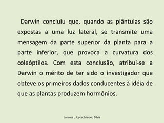 Darwin concluiu que, quando as plântulas são
expostas a uma luz lateral, se transmite uma
mensagem da parte superior da planta para a
parte inferior, que provoca a curvatura dos
coleóptilos. Com esta conclusão, atribui-se a
Darwin o mérito de ter sido o investigador que
obteve os primeiros dados conducentes à idéia de
que as plantas produzem hormônios.
Janaina , Joyce, Marcel, Silvia
 