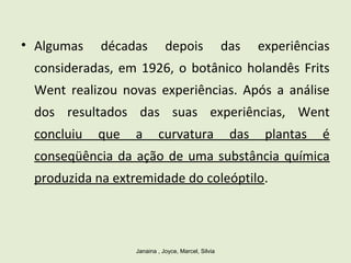 • Algumas décadas depois das experiências
consideradas, em 1926, o botânico holandês Frits
Went realizou novas experiências. Após a análise
dos resultados das suas experiências, Went
concluiu que a curvatura das plantas é
conseqüência da ação de uma substância química
produzida na extremidade do coleóptilo.
Janaina , Joyce, Marcel, Silvia
 