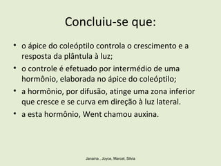 Concluiu-se que:
• o ápice do coleóptilo controla o crescimento e a
resposta da plântula à luz;
• o controle é efetuado por intermédio de uma
hormônio, elaborada no ápice do coleóptilo;
• a hormônio, por difusão, atinge uma zona inferior
que cresce e se curva em direção à luz lateral.
• a esta hormônio, Went chamou auxina.
Janaina , Joyce, Marcel, Silvia
 
