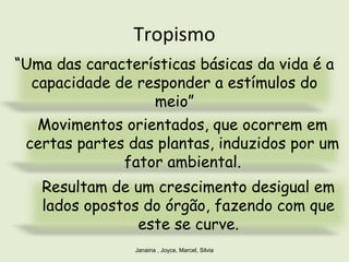 Tropismo
Janaina , Joyce, Marcel, Silvia
“Uma das características básicas da vida é a
capacidade de responder a estímulos do
meio”
Movimentos orientados, que ocorrem em
certas partes das plantas, induzidos por um
fator ambiental.
Resultam de um crescimento desigual em
lados opostos do órgão, fazendo com que
este se curve.
 
