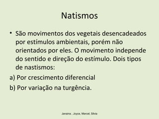 Natismos
• São movimentos dos vegetais desencadeados
por estímulos ambientais, porém não
orientados por eles. O movimento independe
do sentido e direção do estímulo. Dois tipos
de nastismos:
a) Por crescimento diferencial
b) Por variação na turgência.
Janaina , Joyce, Marcel, Silvia
 