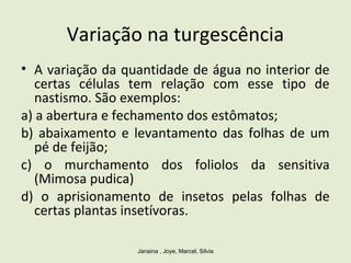 Variação na turgescência
• A variação da quantidade de água no interior de
certas células tem relação com esse tipo de
nastismo. São exemplos:
a) a abertura e fechamento dos estômatos;
b) abaixamento e levantamento das folhas de um
pé de feijão;
c) o murchamento dos foliolos da sensitiva
(Mimosa pudica)
d) o aprisionamento de insetos pelas folhas de
certas plantas insetívoras.
Janaina , Joye, Marcel, Silvia
 