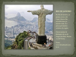 RIO DE JANEIRO
No Rio de Janeiro, as
praias, como a de
Copa Cabana São
reconhecidas no
mundo todo. É o
principal destino
turístico da região.
Outras praias de
destaque são as de
Angra dos Reis, Búzios
e a de Paraty.
Fonte:
www.feriasbrasil.com.
br/rj
 