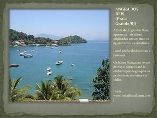 ANGRA DOS
REIS
(Praia
Grande/RJ)
A baía de Angra dos Reis,
apresenta 365 ilhas
salpicadas em um mar de
águas verdes e cristalinas.
Local preferido dos ricos e
famosos.
Os bares flutuantes levam
drinks e petiscos até às
embarcações logo após os
pedidos serem feitos via
rádio.
Fonte:
www.feriasbrasil.com.br/r
j
 